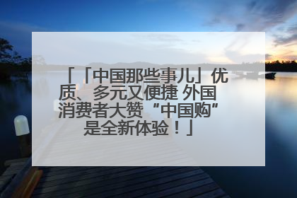 「中国那些事儿」优质、多元又便捷 外国消费者大赞“中国购”是全新体验！