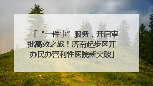 “一件事”服务，开启审批高效之旅！济南起步区开办民办营利性医院新突破