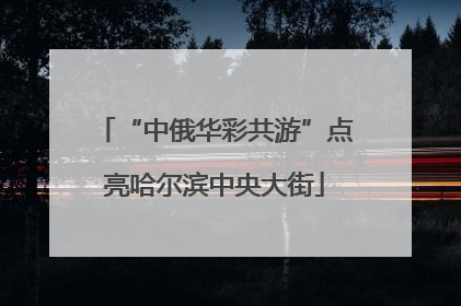 “中俄华彩共游”点亮哈尔滨中央大街