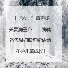 “六一”童声扬 关爱润童心——海南省各级妇联缤纷活动守护儿童成长