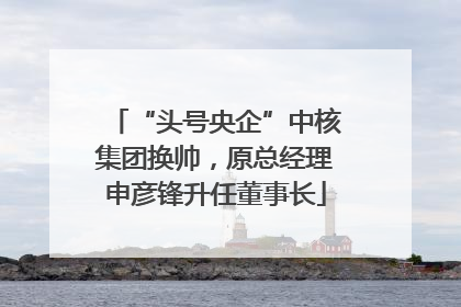 “头号央企”中核集团换帅，原总经理申彦锋升任董事长