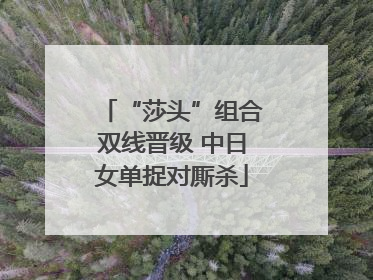 “莎头”组合双线晋级 中日女单捉对厮杀