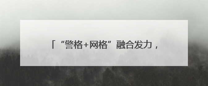 “警格+网格”融合发力，流动人口管理服务提质增效