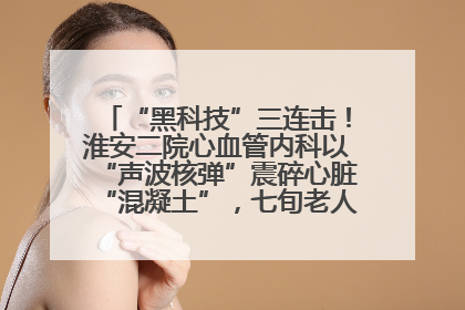 “黑科技”三连击！淮安二院心血管内科以“声波核弹”震碎心脏“混凝土”，七旬老人重获“心”生