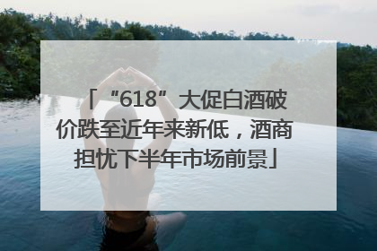 “618”大促白酒破价跌至近年来新低，酒商担忧下半年市场前景