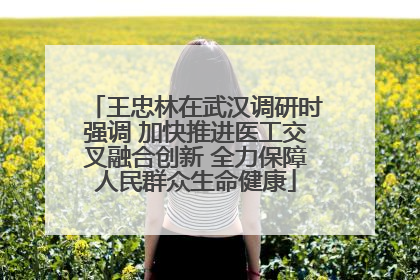 王忠林在武汉调研时强调 加快推进医工交叉融合创新 全力保障人民群众生命健康
