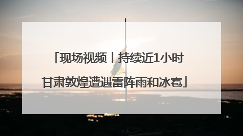 现场视频丨持续近1小时 甘肃敦煌遭遇雷阵雨和冰雹