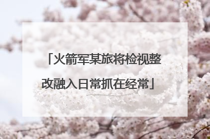 火箭军某旅将检视整改融入日常抓在经常