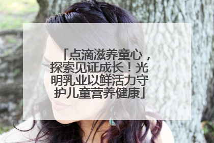点滴滋养童心，探索见证成长！光明乳业以鲜活力守护儿童营养健康
