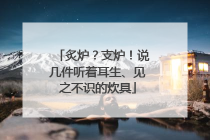 炙炉？支炉！说几件听着耳生、见之不识的炊具