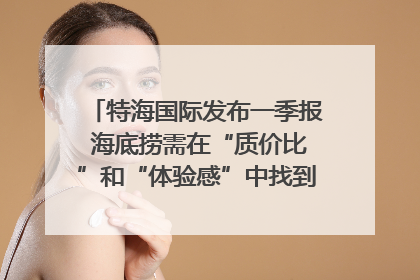 特海国际发布一季报 海底捞需在“质价比”和“体验感”中找到平衡｜新经济观察