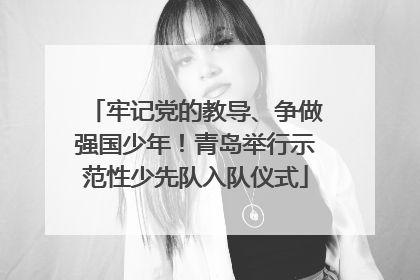 牢记党的教导、争做强国少年！青岛举行示范性少先队入队仪式