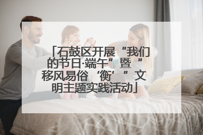 石鼓区开展“我们的节日·端午”暨“移风易俗‘衡’”文明主题实践活动