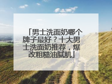 男士洗面奶哪个牌子最好？十大男士洗面奶推荐，爆改粗糙油腻肌