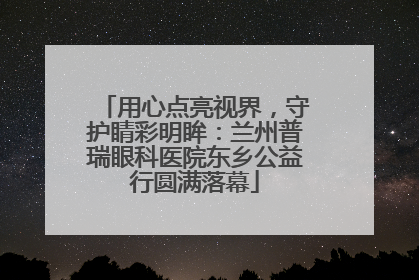 用心点亮视界，守护睛彩明眸：兰州普瑞眼科医院东乡公益行圆满落幕