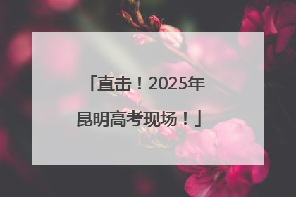 直击！2025年昆明高考现场！