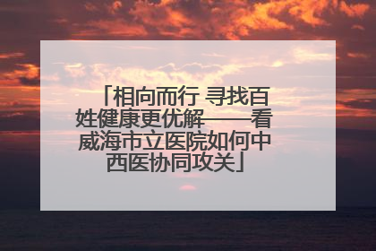 相向而行 寻找百姓健康更优解——看威海市立医院如何中西医协同攻关