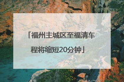 福州主城区至福清车程将缩短20分钟