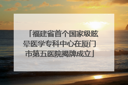 福建省首个国家级眩晕医学专科中心在厦门市第五医院揭牌成立