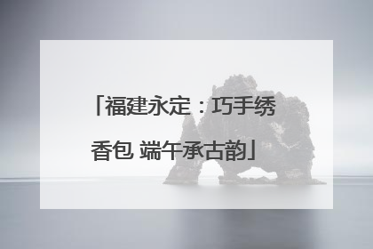 福建永定：巧手绣香包 端午承古韵