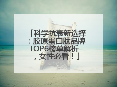 科学抗衰新选择：胶原蛋白肽品牌TOP6榜单解析，女性必看！
