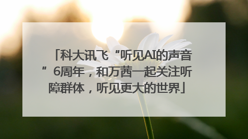 科大讯飞“听见AI的声音”6周年，和万茜一起关注听障群体，听见更大的世界