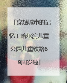 穿越城市的记忆！哈尔滨儿童公园儿童铁路69周岁啦