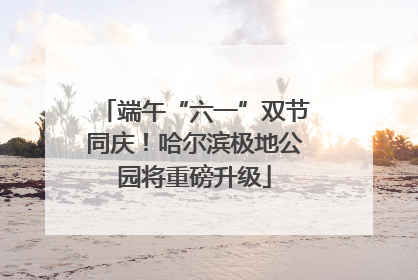 端午“六一”双节同庆！哈尔滨极地公园将重磅升级
