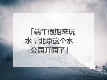 端午假期来玩水，北京这个水公园开园了