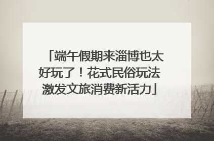 端午假期来淄博也太好玩了！花式民俗玩法激发文旅消费新活力