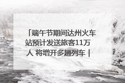 端午节期间达州火车站预计发送旅客11万人 将增开多趟列车｜网络中国节·端午