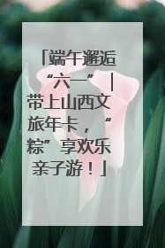 端午邂逅“六一”｜带上山西文旅年卡，“粽”享欢乐亲子游！
