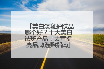 美白淡斑护肤品哪个好？十大美白祛斑产品，去黄提亮品牌选购指南