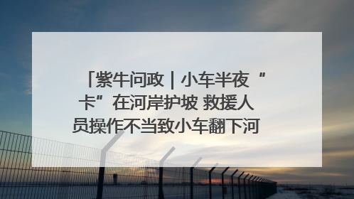 紫牛问政｜小车半夜“卡”在河岸护坡 救援人员操作不当致小车翻下河，然后直接走人了