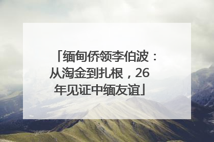 缅甸侨领李伯波：从淘金到扎根，26年见证中缅友谊