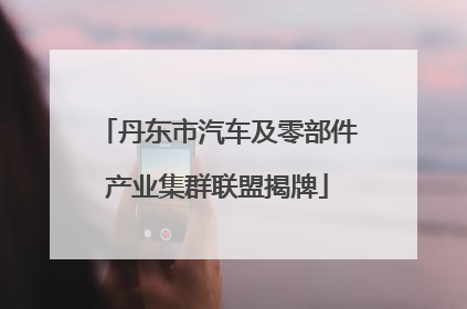 丹东市汽车及零部件产业集群联盟揭牌