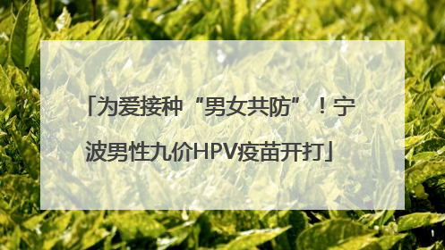 为爱接种“男女共防”！宁波男性九价HPV疫苗开打