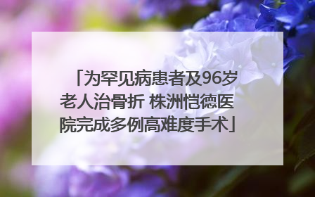 为罕见病患者及96岁老人治骨折 株洲恺德医院完成多例高难度手术