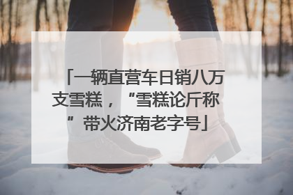 一辆直营车日销八万支雪糕，“雪糕论斤称”带火济南老字号