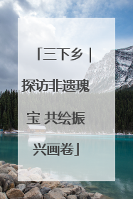 三下乡｜探访非遗瑰宝 共绘振兴画卷