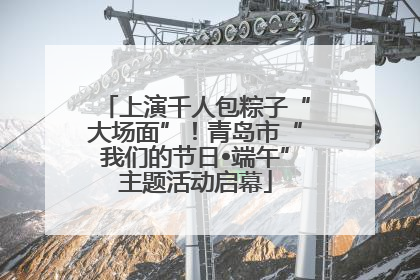 上演千人包粽子“大场面”！青岛市“我们的节日•端午”主题活动启幕