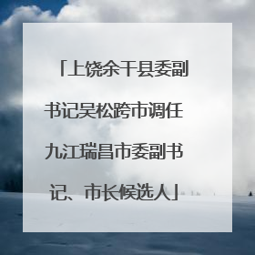 上饶余干县委副书记吴松跨市调任九江瑞昌市委副书记、市长候选人