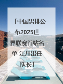中国男排公布2025世界联赛首站名单 江川出任队长