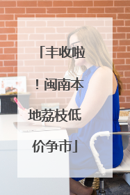丰收啦！闽南本地荔枝低价争市