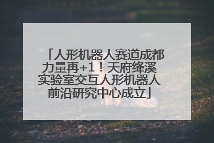 人形机器人赛道成都力量再+1！天府绛溪实验室交互人形机器人前沿研究中心成立