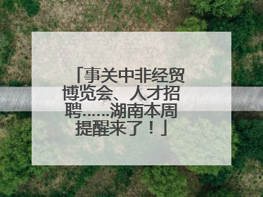 事关中非经贸博览会、人才招聘……湖南本周提醒来了！