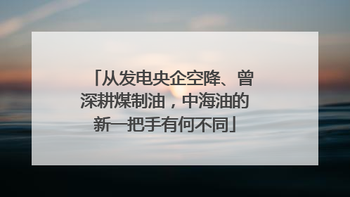 从发电央企空降、曾深耕煤制油，中海油的新一把手有何不同