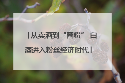从卖酒到“圈粉” 白酒进入粉丝经济时代