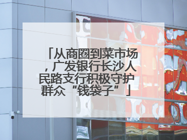 从商圈到菜市场，广发银行长沙人民路支行积极守护群众“钱袋子”