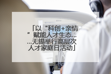 以“科创+亲情”赋能人才生态……无锡举行高层次人才家庭日活动